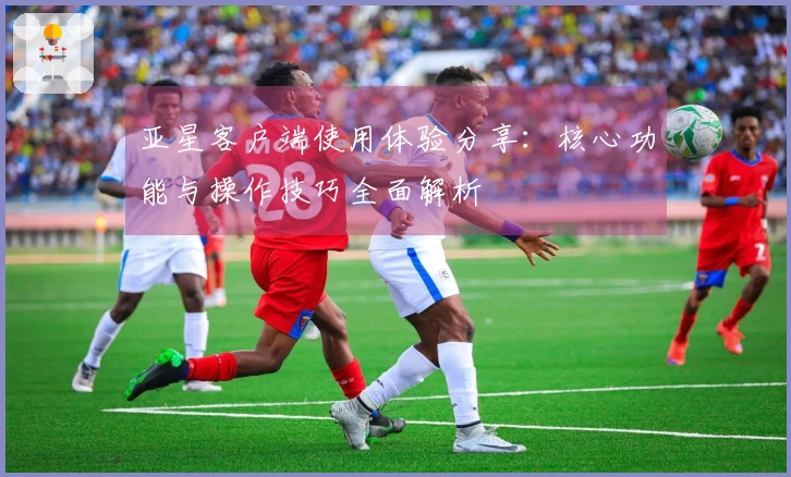 亚星客户端使用体验分享:核心功能与操作技巧全面解析