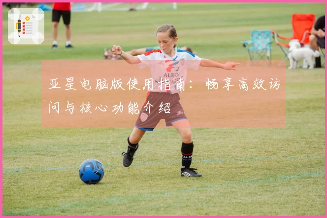 亚星电脑版使用指南：畅享高效访问与核心功能介绍