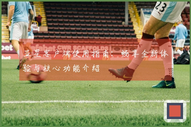 亚星客户端使用指南：畅享全新体验与核心功能介绍