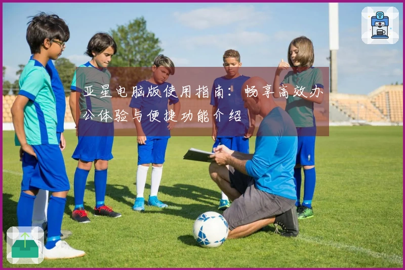 亚星电脑版使用指南：畅享高效办公体验与便捷功能介绍