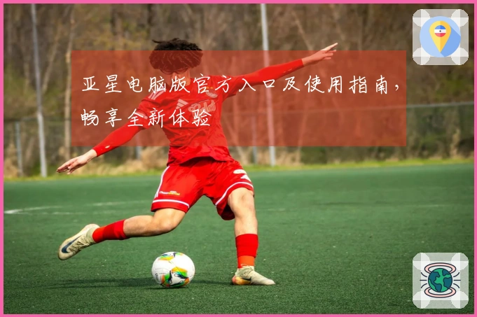 亚星电脑版官方入口及使用指南，畅享全新体验