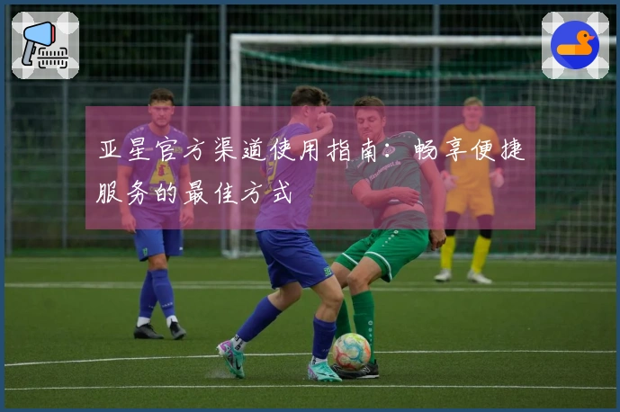 亚星官方渠道使用指南：畅享便捷服务的最佳方式