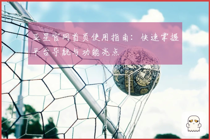 亚星官网首页使用指南：快速掌握平台导航与功能亮点